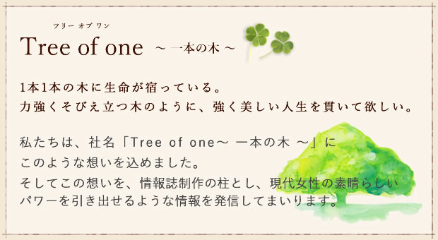 私たちは、社名「Tree of one~一本の木~」に このような想いを込めました。そしてこの想いを、情報誌制作の柱とし、現代女性の素晴らしいパワーを引き出せるような情報を発信してまいります。